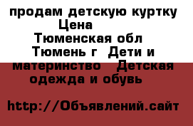 продам детскую куртку. › Цена ­ 1 000 - Тюменская обл., Тюмень г. Дети и материнство » Детская одежда и обувь   